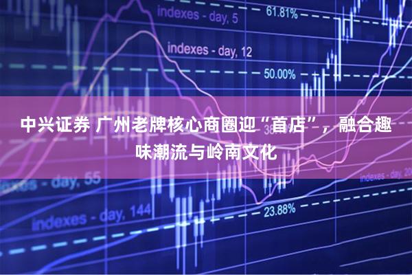 中兴证券 广州老牌核心商圈迎“首店”,融合趣味潮流与岭南文化