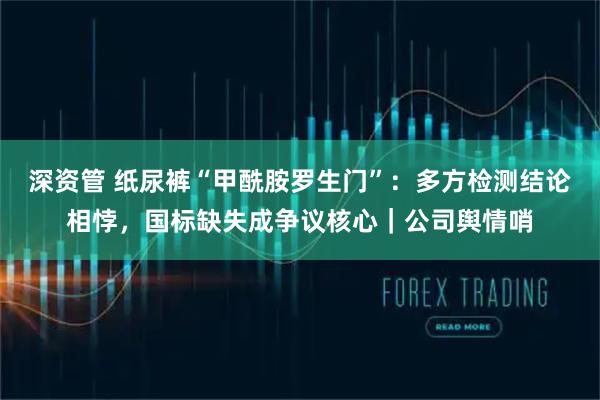 深资管 纸尿裤“甲酰胺罗生门”：多方检测结论相悖，国标缺失成争议核心｜公司舆情哨