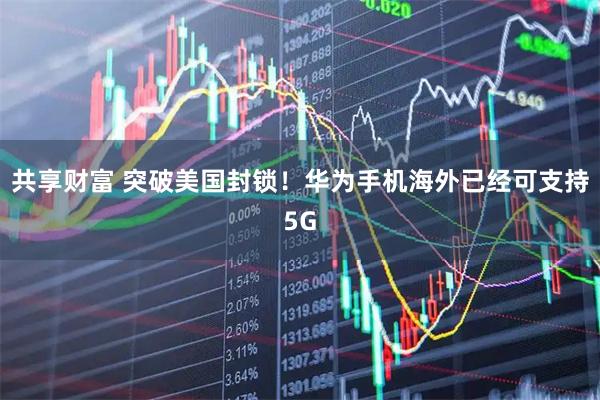 共享财富 突破美国封锁！华为手机海外已经可支持5G