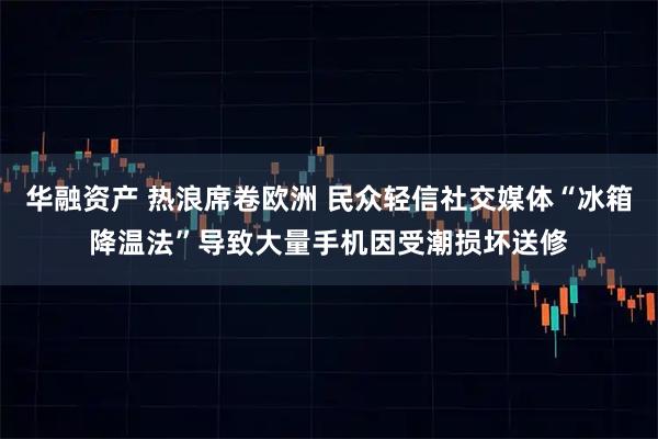 华融资产 热浪席卷欧洲 民众轻信社交媒体“冰箱降温法”导致大量手机因受潮损坏送修