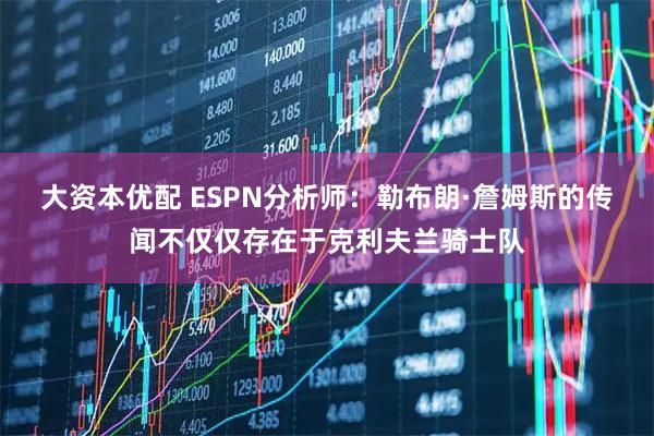 大资本优配 ESPN分析师:勒布朗·詹姆斯的传闻不仅仅存在于克利夫兰骑士队