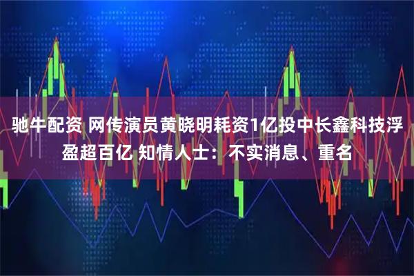 驰牛配资 网传演员黄晓明耗资1亿投中长鑫科技浮盈超百亿 知情人士：不实消息、重名