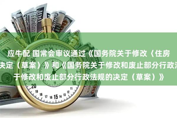 应牛配 国常会审议通过《国务院关于修改〈住房公积金管理条例〉的决定(草案)》和《国务院关于修改和废止部分行政法规的决定(草案)》
