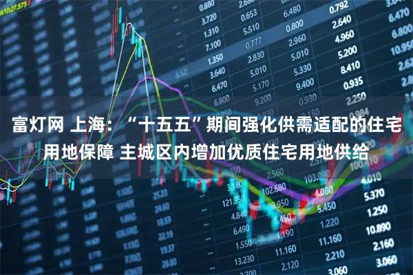 富灯网 上海:“十五五”期间强化供需适配的住宅用地保障 主城区内增加优质住宅用地供给
