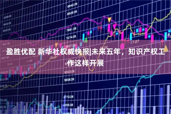 盈胜优配 新华社权威快报|未来五年,知识产权工作这样开展