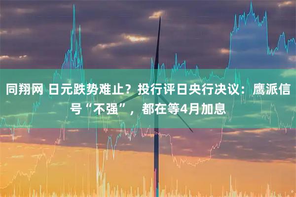 同翔网 日元跌势难止？投行评日央行决议：鹰派信号“不强”，都在等4月加息