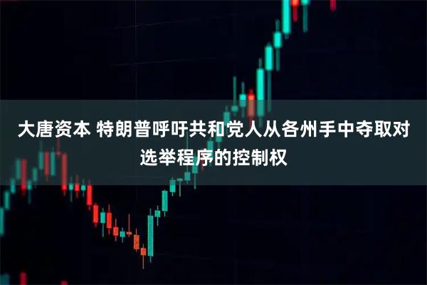 大唐资本 特朗普呼吁共和党人从各州手中夺取对选举程序的控制权