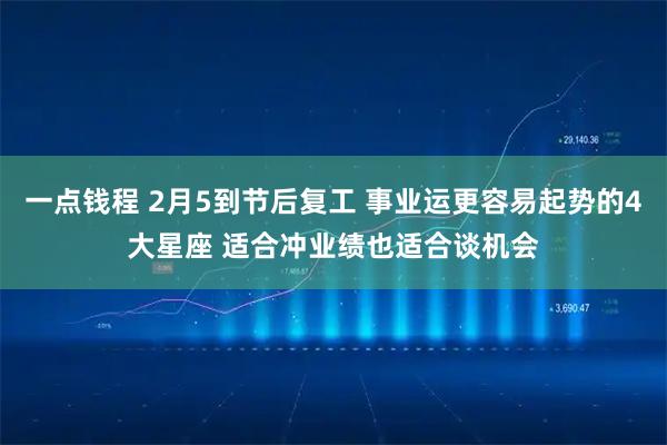一点钱程 2月5到节后复工 事业运更容易起势的4大星座 适合冲业绩也适合谈机会