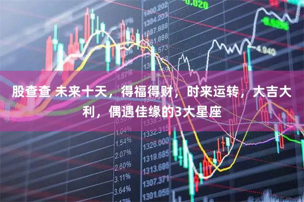 股查查 未来十天，得福得财，时来运转，大吉大利，偶遇佳缘的3大星座