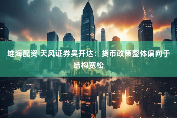 维海配资 天风证券吴开达：货币政策整体偏向于结构宽松