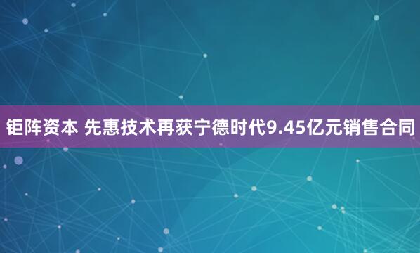 钜阵资本 先惠技术再获宁德时代9.45亿元销售合同