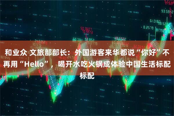 和业众 文旅部部长：外国游客来华都说“你好”不再用“Hello”，喝开水吃火锅成体验中国生活标配