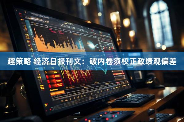 趣策略 经济日报刊文：破内卷须校正政绩观偏差