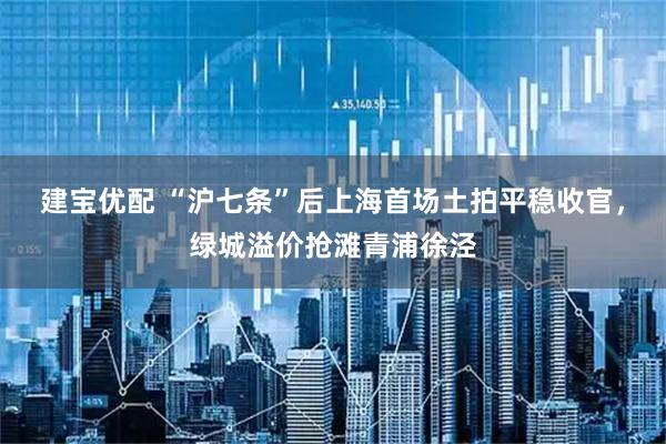 建宝优配 “沪七条”后上海首场土拍平稳收官，绿城溢价抢滩青浦徐泾