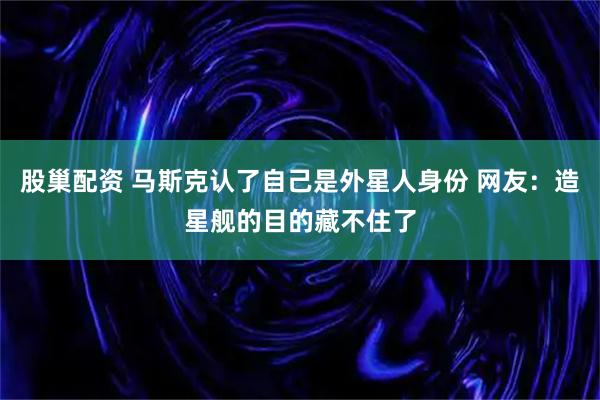 股巢配资 马斯克认了自己是外星人身份 网友：造星舰的目的藏不住了