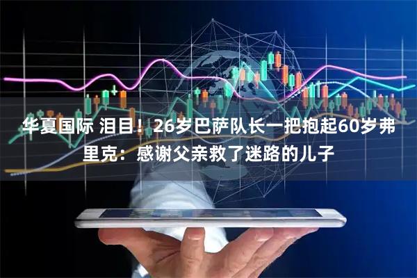 华夏国际 泪目！26岁巴萨队长一把抱起60岁弗里克：感谢父亲救了迷路的儿子
