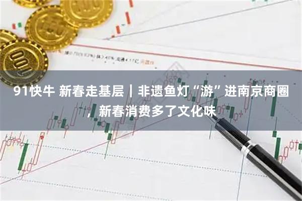 91快牛 新春走基层｜非遗鱼灯“游”进南京商圈，新春消费多了文化味