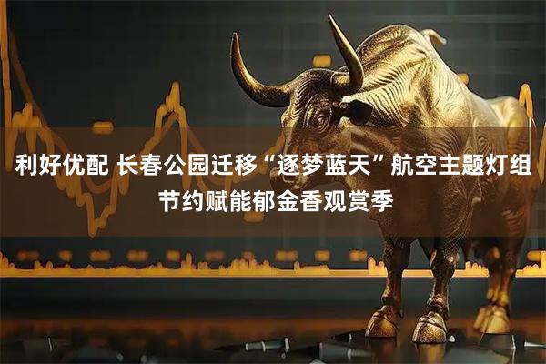 利好优配 长春公园迁移“逐梦蓝天”航空主题灯组 节约赋能郁金香观赏季