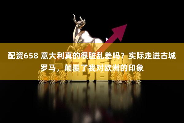 配资658 意大利真的很脏乱差吗?实际走进古城罗马,颠覆了我对欧洲的印象
