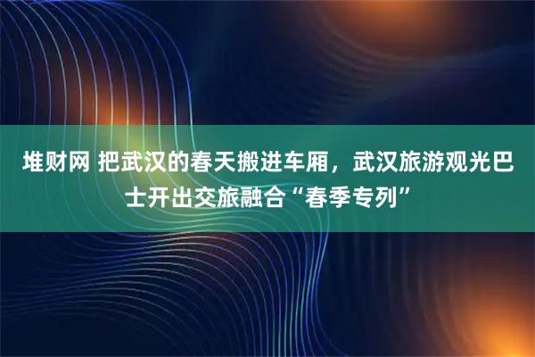 堆财网 把武汉的春天搬进车厢，武汉旅游观光巴士开出交旅融合“春季专列”