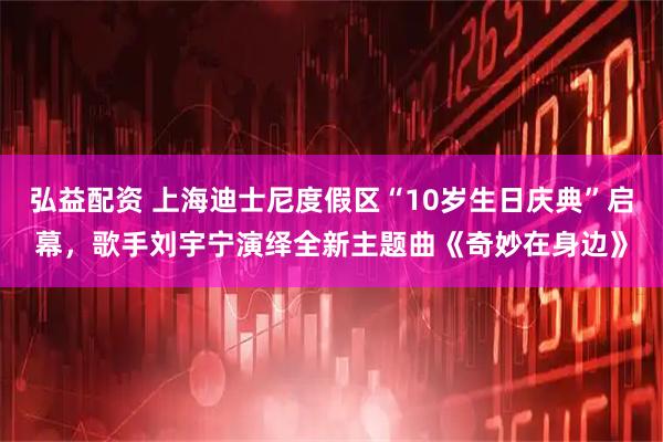 弘益配资 上海迪士尼度假区“10岁生日庆典”启幕，歌手刘宇宁演绎全新主题曲《奇妙在身边》