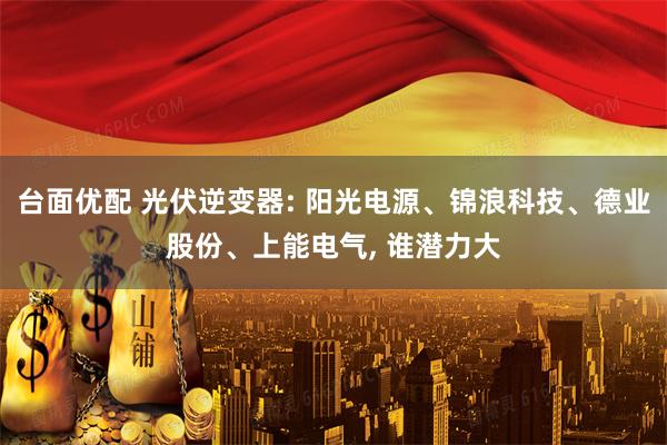 台面优配 光伏逆变器: 阳光电源、锦浪科技、德业股份、上能电气, 谁潜力大