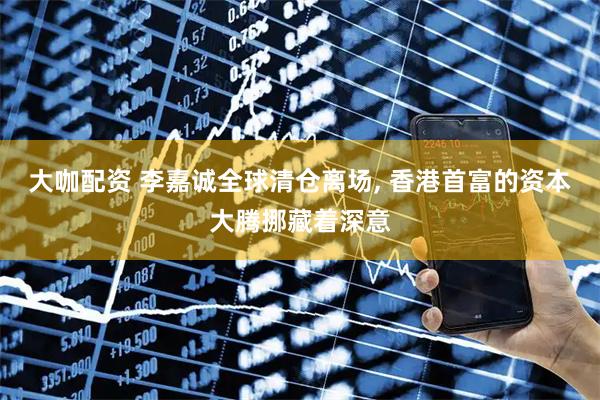 大咖配资 李嘉诚全球清仓离场, 香港首富的资本大腾挪藏着深意