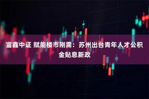 富鑫中证 赋能楼市刚需：苏州出台青年人才公积金贴息新政
