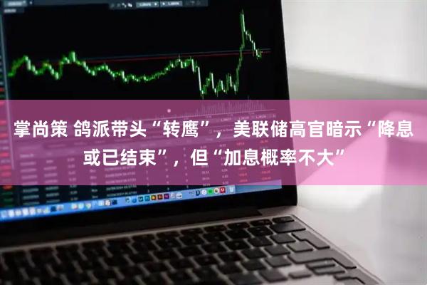 掌尚策 鸽派带头“转鹰”，美联储高官暗示“降息或已结束”，但“加息概率不大”