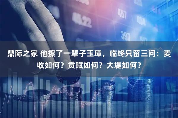 鼎际之家 他擦了一辈子玉璋，临终只留三问：麦收如何？贡赋如何？大堤如何？