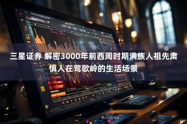 三星证券 解密3000年前西周时期满族人祖先肃慎人在莺歌岭的生活场景