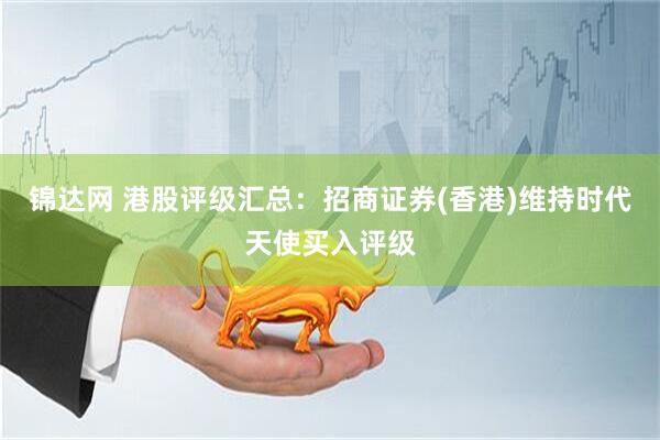 锦达网 港股评级汇总：招商证券(香港)维持时代天使买入评级