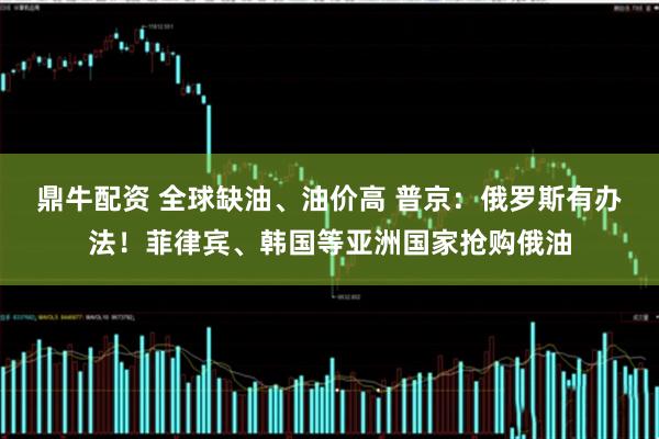 鼎牛配资 全球缺油、油价高 普京：俄罗斯有办法！菲律宾、韩国等亚洲国家抢购俄油