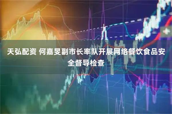 天弘配资 何嘉旻副市长率队开展网络餐饮食品安全督导检查