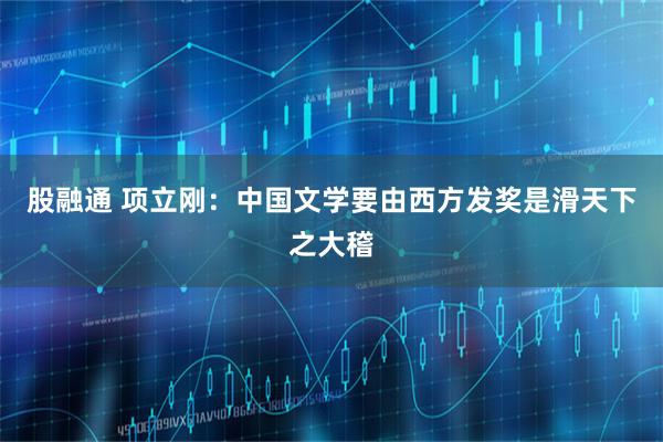股融通 项立刚：中国文学要由西方发奖是滑天下之大稽