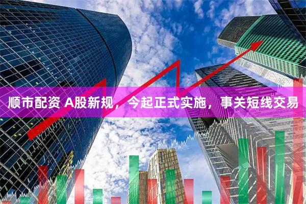 顺市配资 A股新规，今起正式实施，事关短线交易