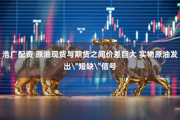 浩广配资 原油现货与期货之间价差巨大 实物原油发出