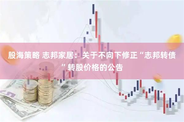 股海策略 志邦家居：关于不向下修正“志邦转债”转股价格的公告