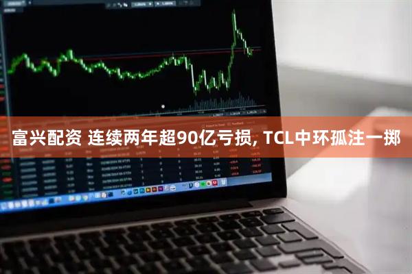 富兴配资 连续两年超90亿亏损, TCL中环孤注一掷