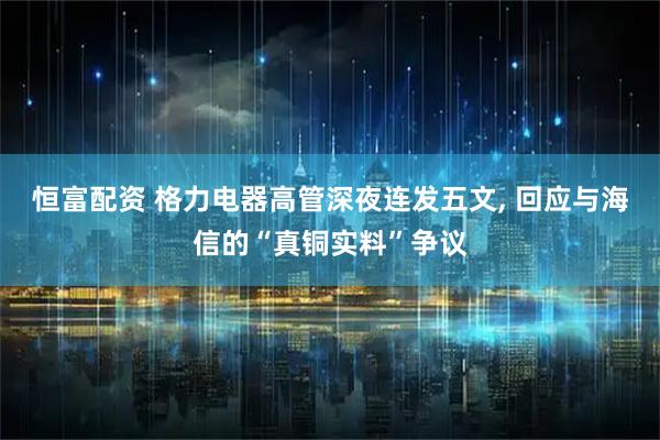 恒富配资 格力电器高管深夜连发五文, 回应与海信的“真铜实料”争议