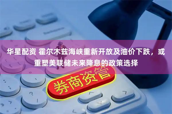 华星配资 霍尔木兹海峡重新开放及油价下跌，或重塑美联储未来降息的政策选择