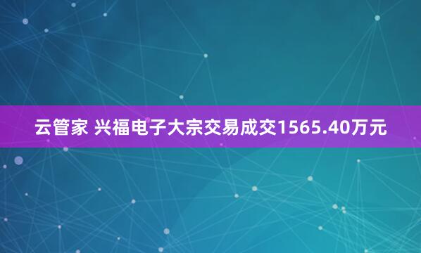 云管家 兴福电子大宗交易成交1565.40万元