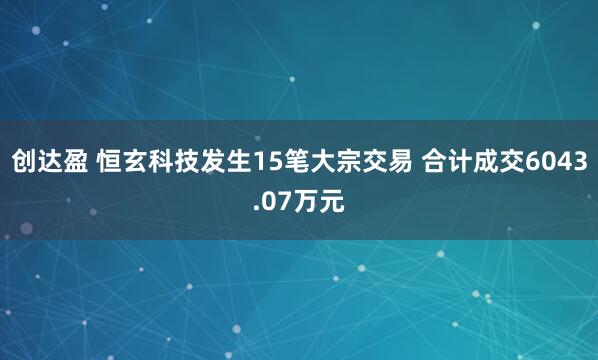 创达盈 恒玄科技发生15笔大宗交易 合计成交6043.07万元