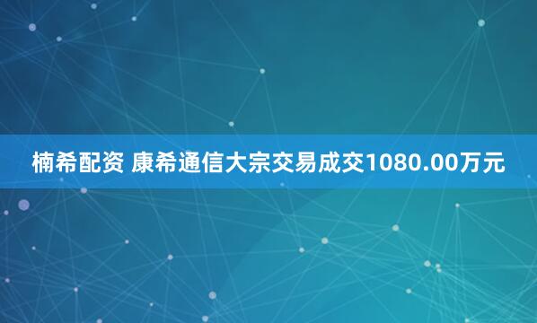 楠希配资 康希通信大宗交易成交1080.00万元