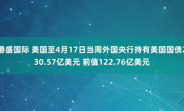 港盛国际 美国至4月17日当周外国央行持有美国国债230.57亿美元 前值122.76亿美元