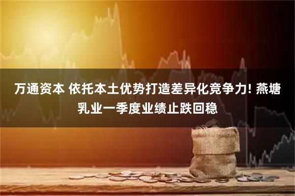 万通资本 依托本土优势打造差异化竞争力! 燕塘乳业一季度业绩止跌回稳