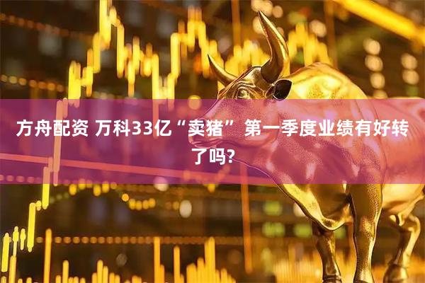 方舟配资 万科33亿“卖猪” 第一季度业绩有好转了吗?