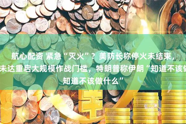 航心配资 紧急“灭火”？美防长称停火未结束，美军称未达重启大规模作战门槛，特朗普称伊朗“知道不该做什么”