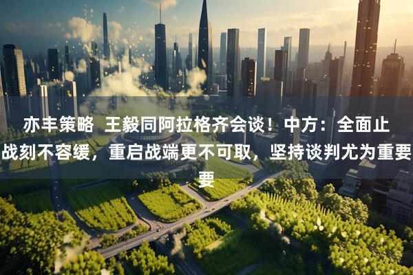 亦丰策略  王毅同阿拉格齐会谈！中方：全面止战刻不容缓，重启战端更不可取，坚持谈判尤为重要