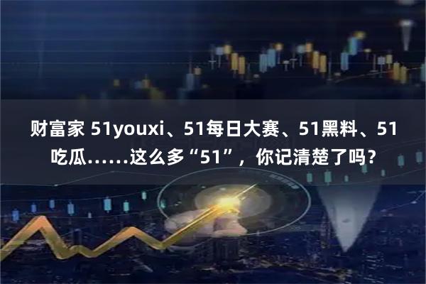 财富家 51youxi、51每日大赛、51黑料、51吃瓜……这么多“51”,你记清楚了吗?